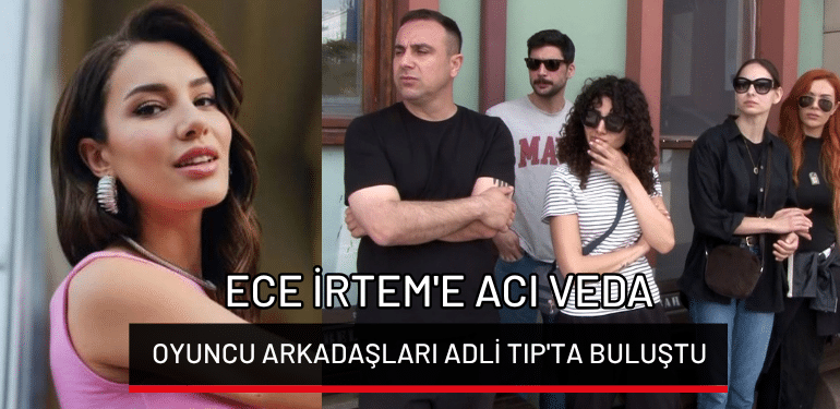 Ece İrtem’e acı veda: Oyuncu arkadaşları Adli Tıp’ta buluştu!