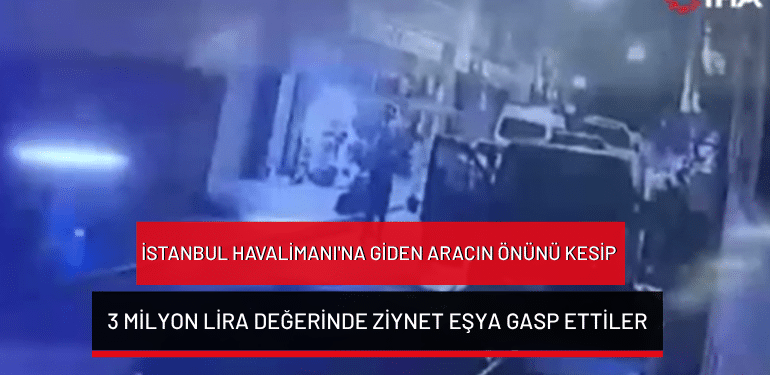 İstanbul Havalimanı’na giden aracın önünü kesip 3 milyon lira değerinde ziynet eşya gasp ettiler