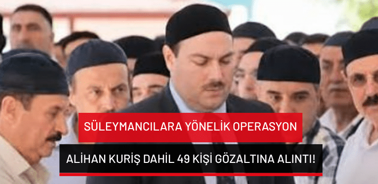 Süleymancılara yönelik operasyon: Alihan Kuriş dahil 49 kişi gözaltına alıntı!