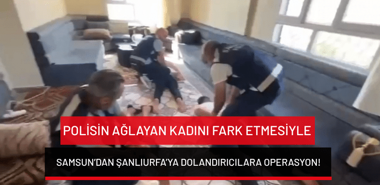Polisin ağlayan kadını fark etmesiyle Samsun’dan Şanlıurfa’ya dolandırıcılara operasyon!