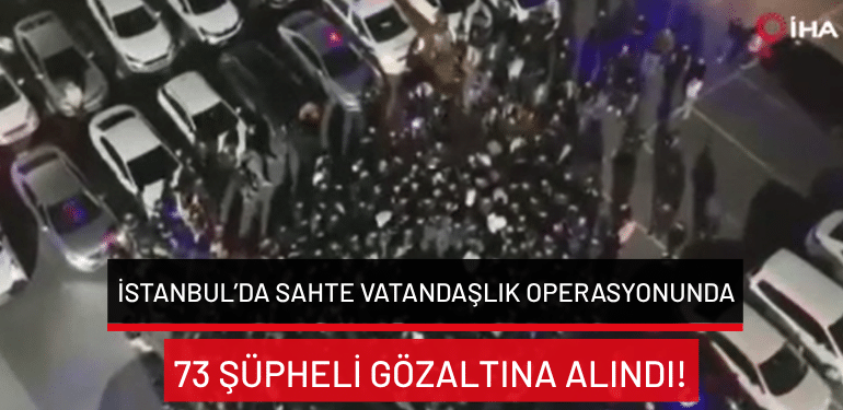 İstanbul’da sahte vatandaşlık operasyonunda 73 şüpheli gözaltına alındı!